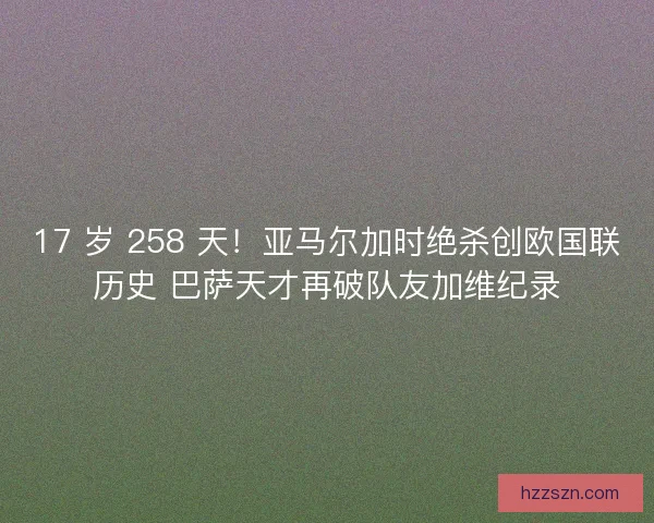 17 岁 258 天！亚马尔加时绝杀创欧国联历史 巴萨天才再破队友加维纪录