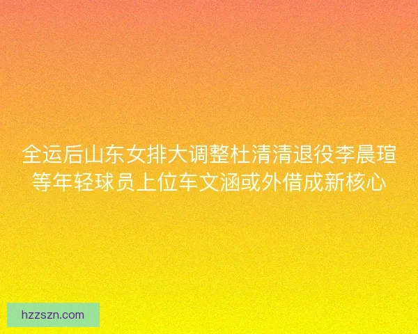 全运后山东女排大调整杜清清退役李晨瑄等年轻球员上位车文涵或外借成新核心