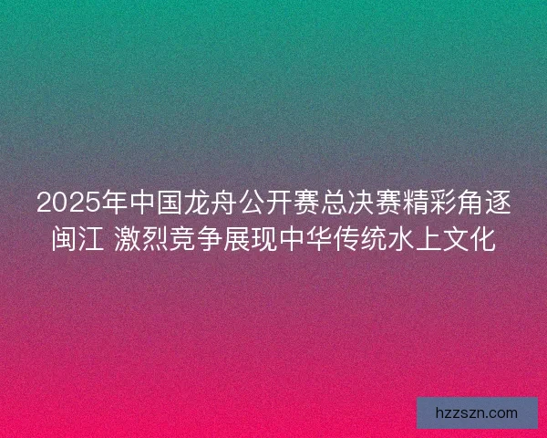 2025年中国龙舟公开赛总决赛精彩角逐闽江 激烈竞争展现中华传统水上文化