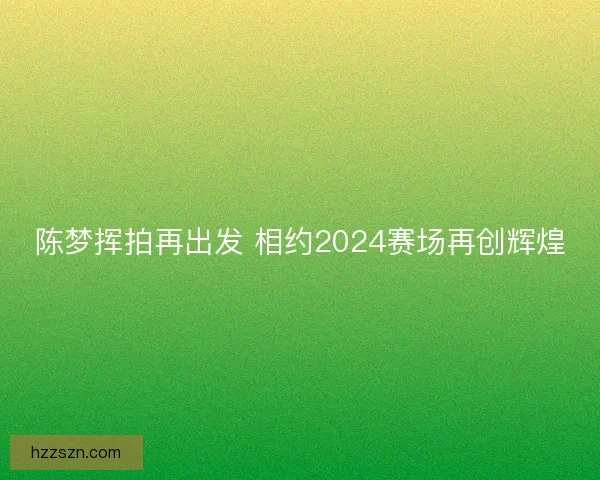 陈梦挥拍再出发 相约2024赛场再创辉煌