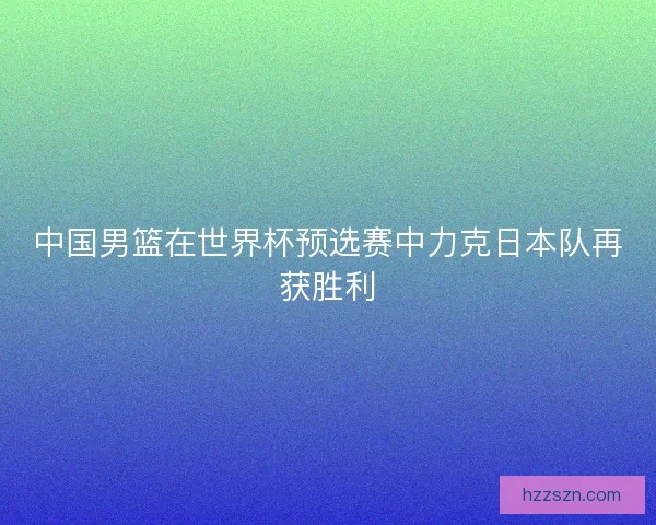 中国男篮在世界杯预选赛中力克日本队再获胜利