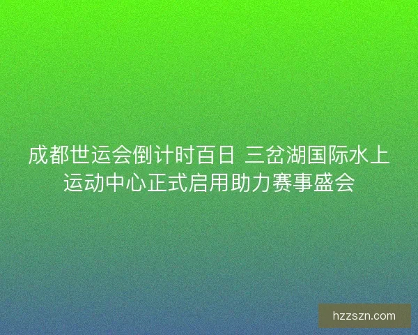 成都世运会倒计时百日 三岔湖国际水上运动中心正式启用助力赛事盛会