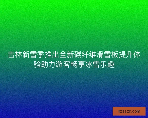 吉林新雪季推出全新碳纤维滑雪板提升体验助力游客畅享冰雪乐趣